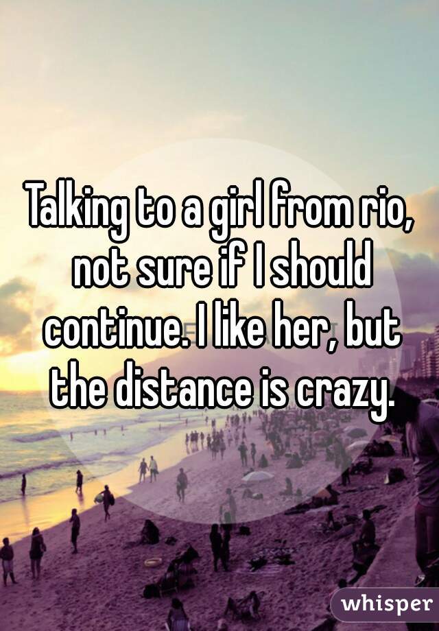 Talking to a girl from rio, not sure if I should continue. I like her, but the distance is crazy.
