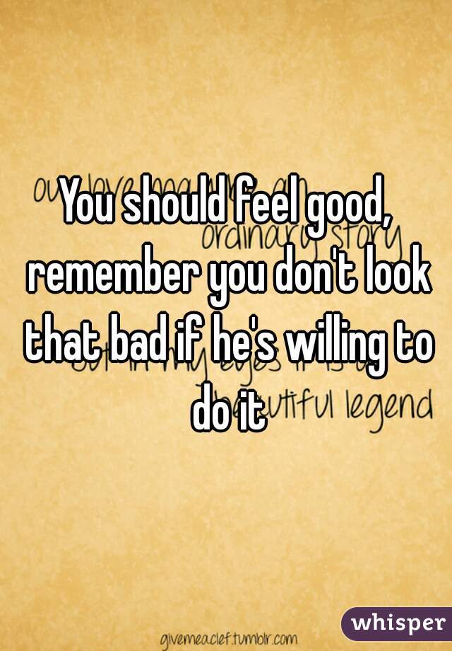 You should feel good, remember you don't look that bad if he's willing to do it