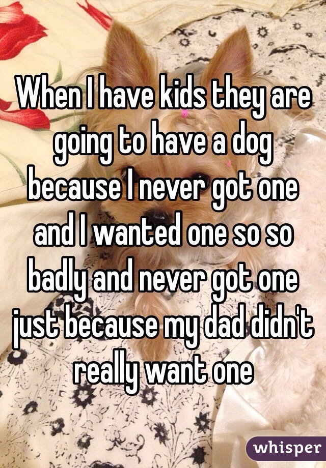 When I have kids they are going to have a dog because I never got one and I wanted one so so  badly and never got one just because my dad didn't really want one 