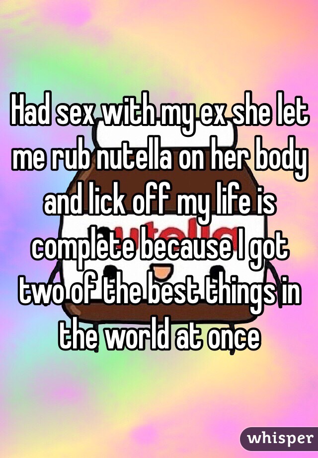 Had sex with my ex she let me rub nutella on her body and lick off my life is complete because I got two of the best things in the world at once