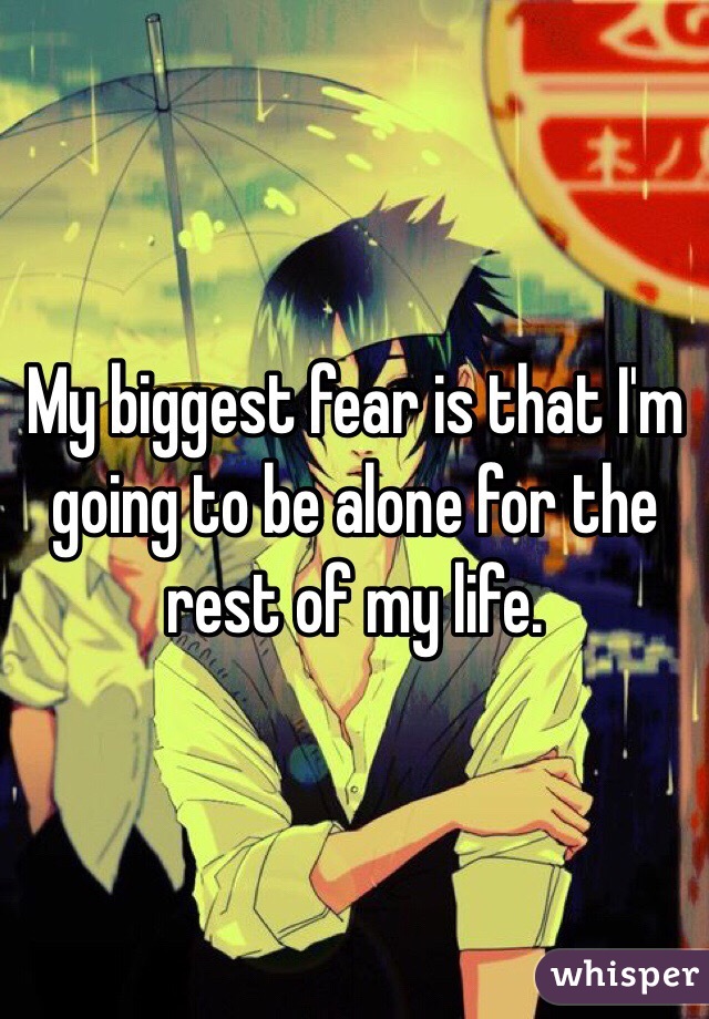 My biggest fear is that I'm going to be alone for the rest of my life. 