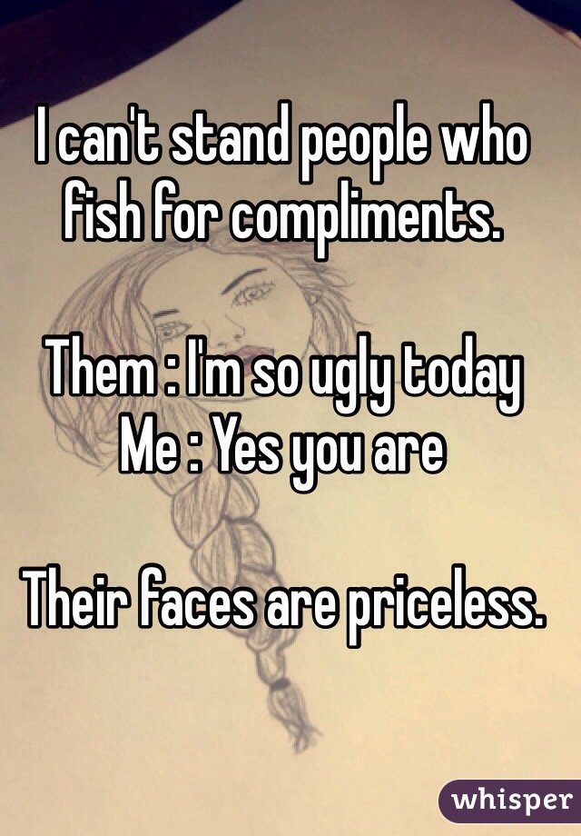 I can't stand people who fish for compliments.

Them : I'm so ugly today
Me : Yes you are

Their faces are priceless.