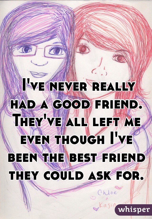  I've never really had a good friend. They've all left me even though I've been the best friend they could ask for. 
