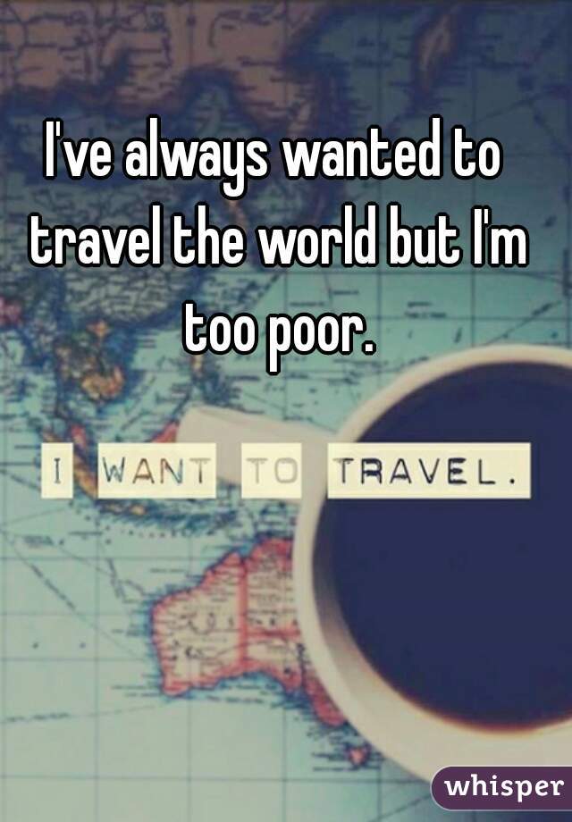 I've always wanted to travel the world but I'm too poor.