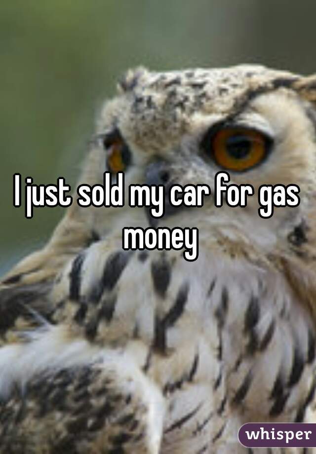 I just sold my car for gas money
