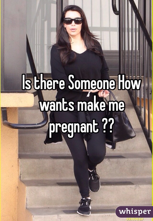 Is there Someone How wants make me pregnant ??
