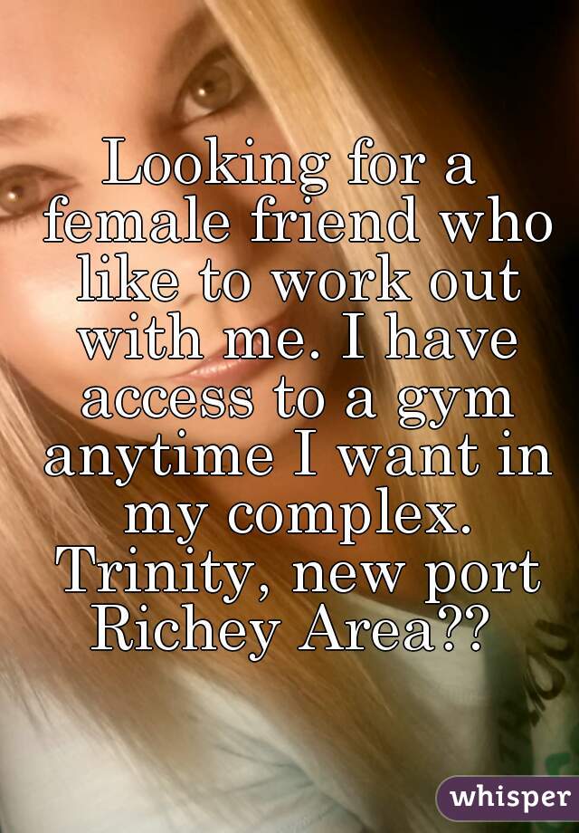 Looking for a female friend who like to work out with me. I have access to a gym anytime I want in my complex. Trinity, new port Richey Area?? 