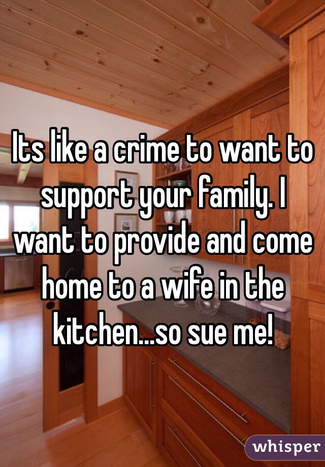 Its like a crime to want to support your family. I want to provide and come home to a wife in the kitchen...so sue me!