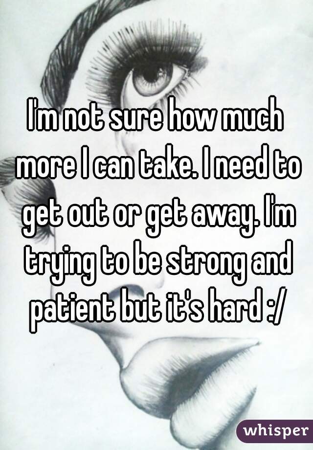 I'm not sure how much more I can take. I need to get out or get away. I'm trying to be strong and patient but it's hard :/