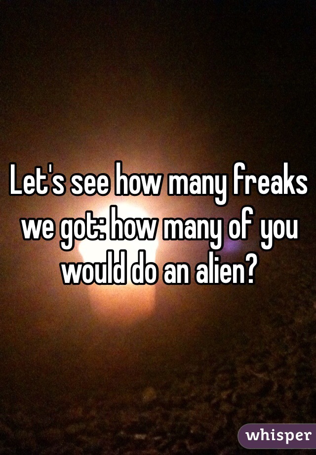 Let's see how many freaks we got: how many of you would do an alien?