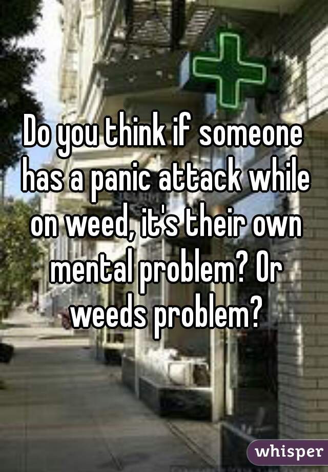 Do you think if someone has a panic attack while on weed, it's their own mental problem? Or weeds problem?