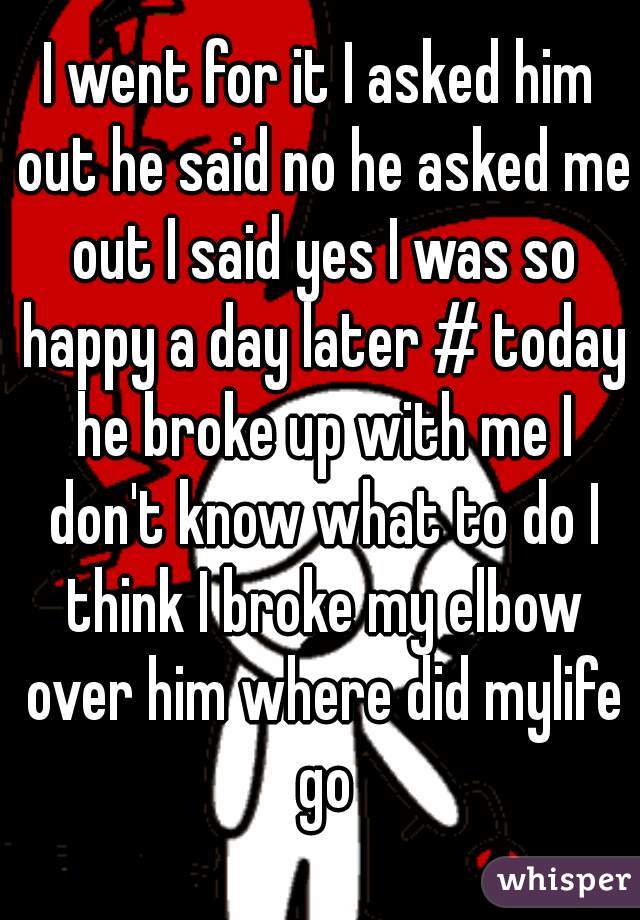 I went for it I asked him out he said no he asked me out I said yes I was so happy a day later # today he broke up with me I don't know what to do I think I broke my elbow over him where did mylife go