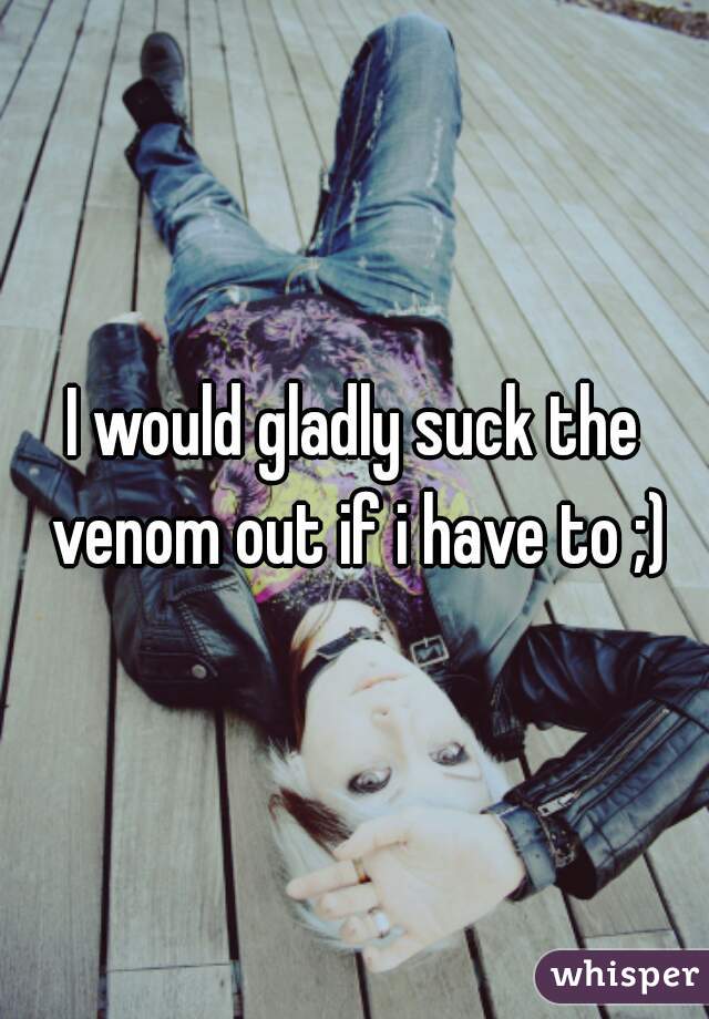 I would gladly suck the venom out if i have to ;)