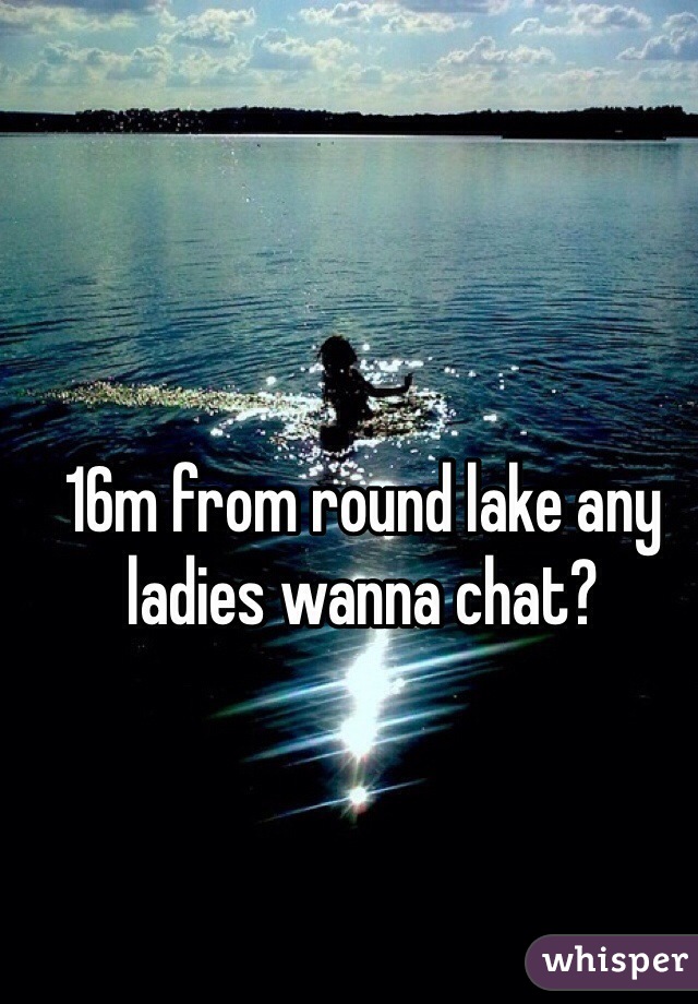 16m from round lake any ladies wanna chat?