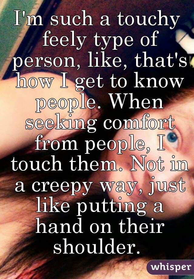 I'm such a touchy feely type of person, like, that's how I get to know people. When seeking comfort from people, I touch them. Not in a creepy way, just like putting a hand on their shoulder. 