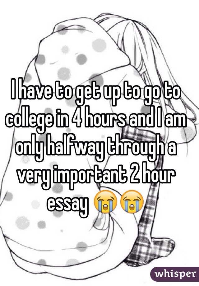 I have to get up to go to college in 4 hours and I am only halfway through a very important 2 hour essay 😭😭