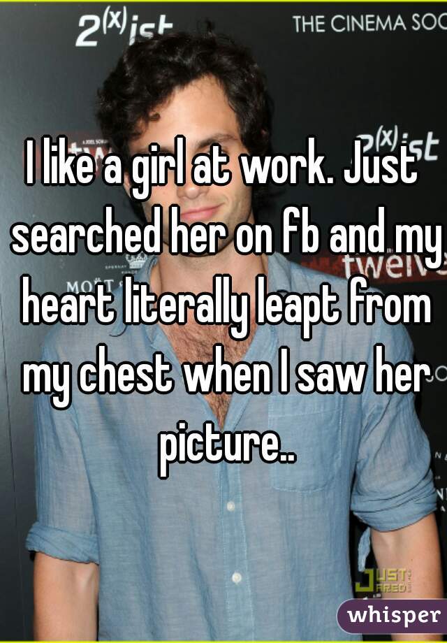 I like a girl at work. Just searched her on fb and my heart literally leapt from my chest when I saw her picture..