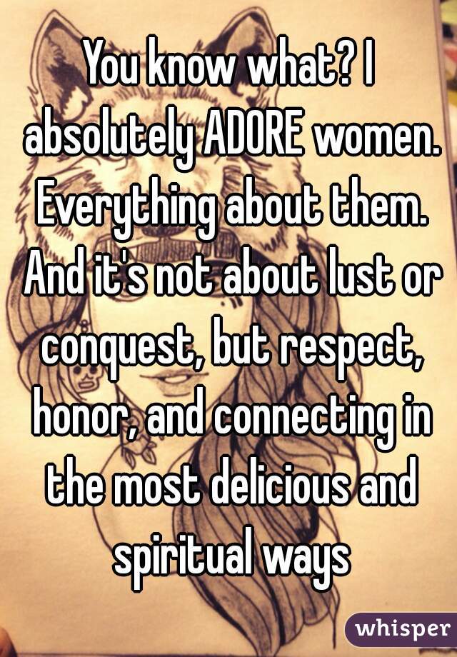 You know what? I absolutely ADORE women. Everything about them. And it's not about lust or conquest, but respect, honor, and connecting in the most delicious and spiritual ways