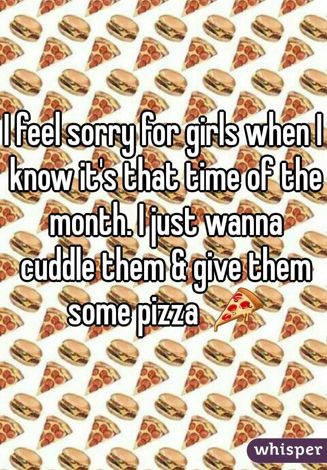 I feel sorry for girls when I know it's that time of the month. I just wanna cuddle them & give them some pizza  🍕