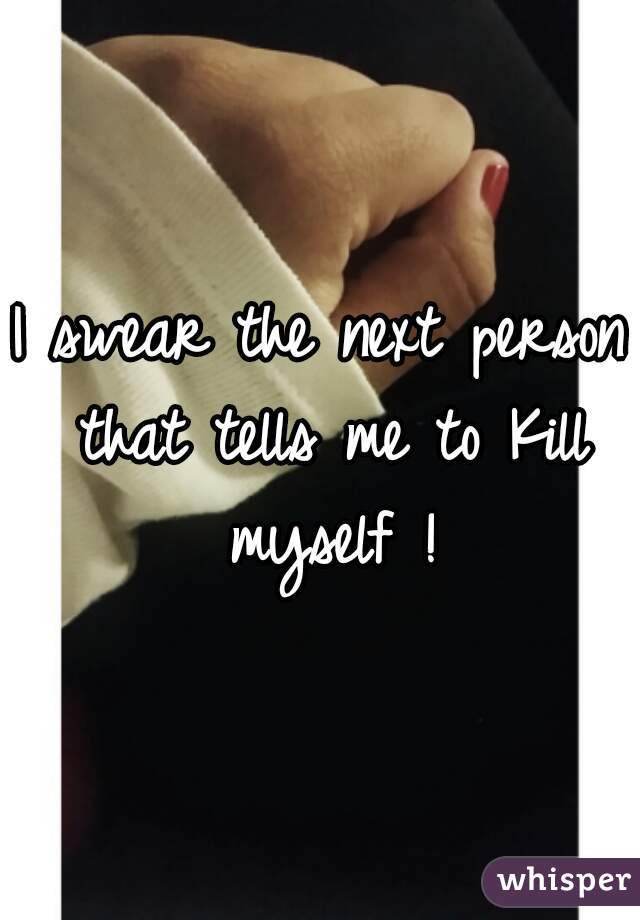 I swear the next person that tells me to Kill myself !
