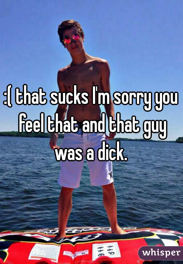 :( that sucks I'm sorry you feel that and that guy was a dick. 