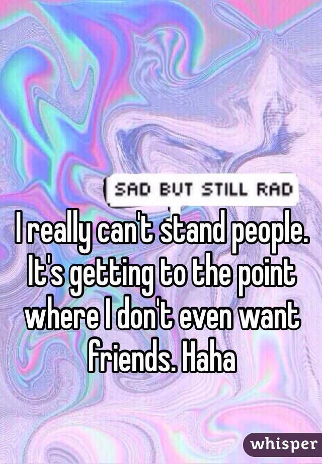 I really can't stand people. It's getting to the point where I don't even want friends. Haha