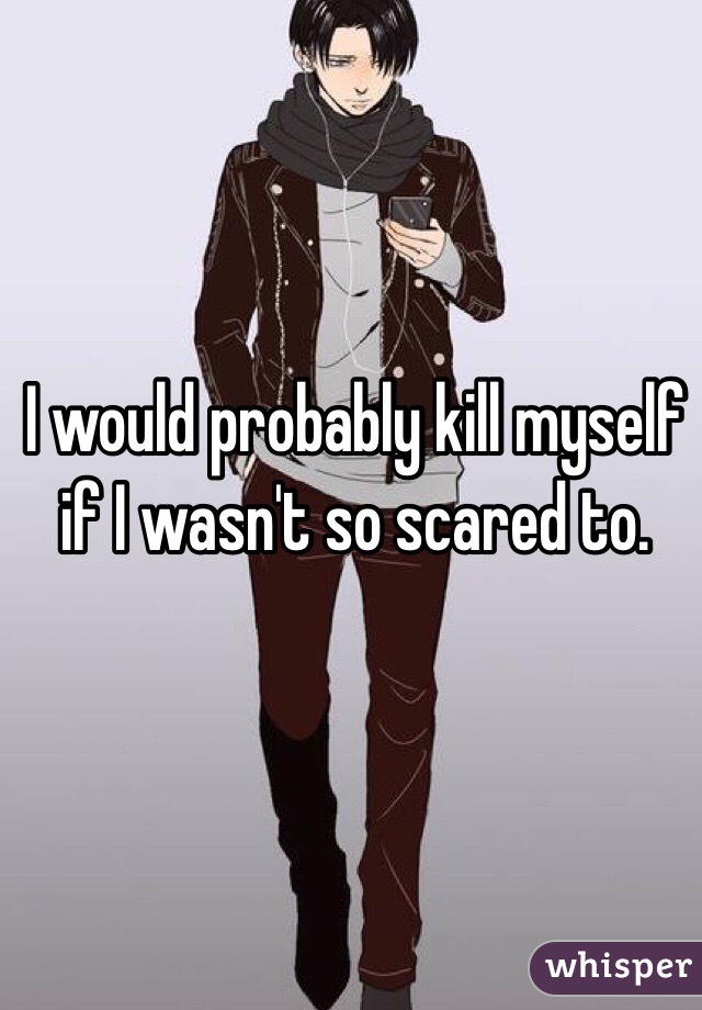 I would probably kill myself if I wasn't so scared to. 