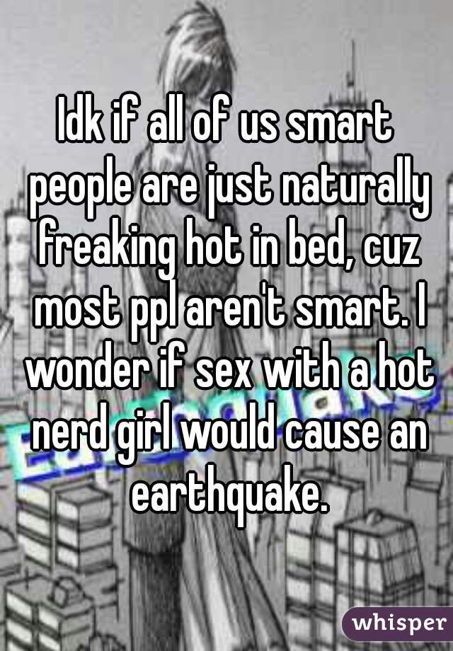 Idk if all of us smart people are just naturally freaking hot in bed, cuz most ppl aren't smart. I wonder if sex with a hot nerd girl would cause an earthquake.