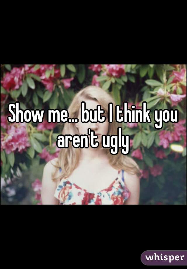 Show me... but I think you aren't ugly 