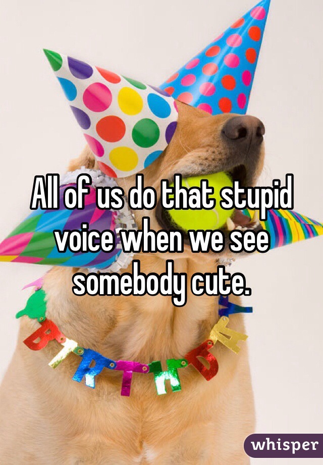All of us do that stupid voice when we see somebody cute. 