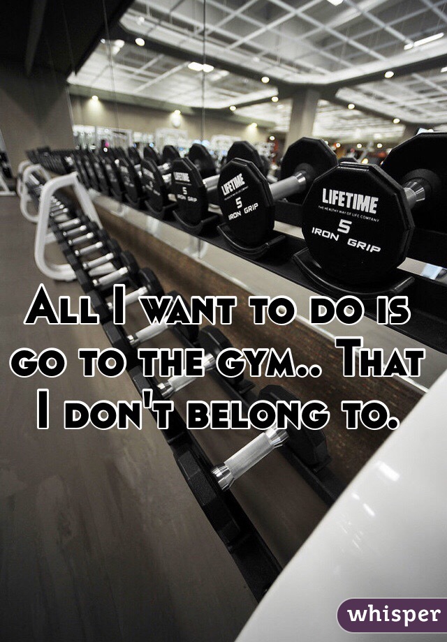 All I want to do is go to the gym.. That I don't belong to. 
