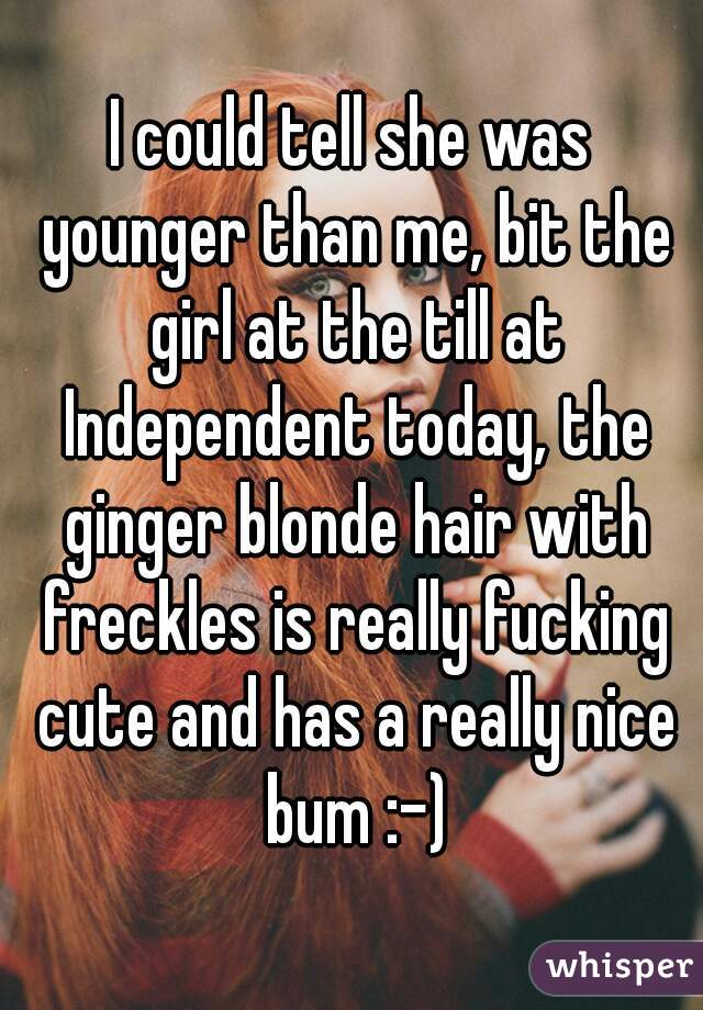 I could tell she was younger than me, bit the girl at the till at Independent today, the ginger blonde hair with freckles is really fucking cute and has a really nice bum :-)