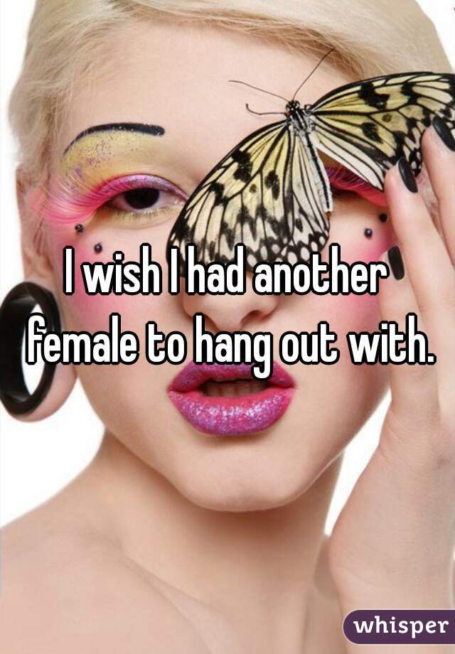I wish I had another female to hang out with.