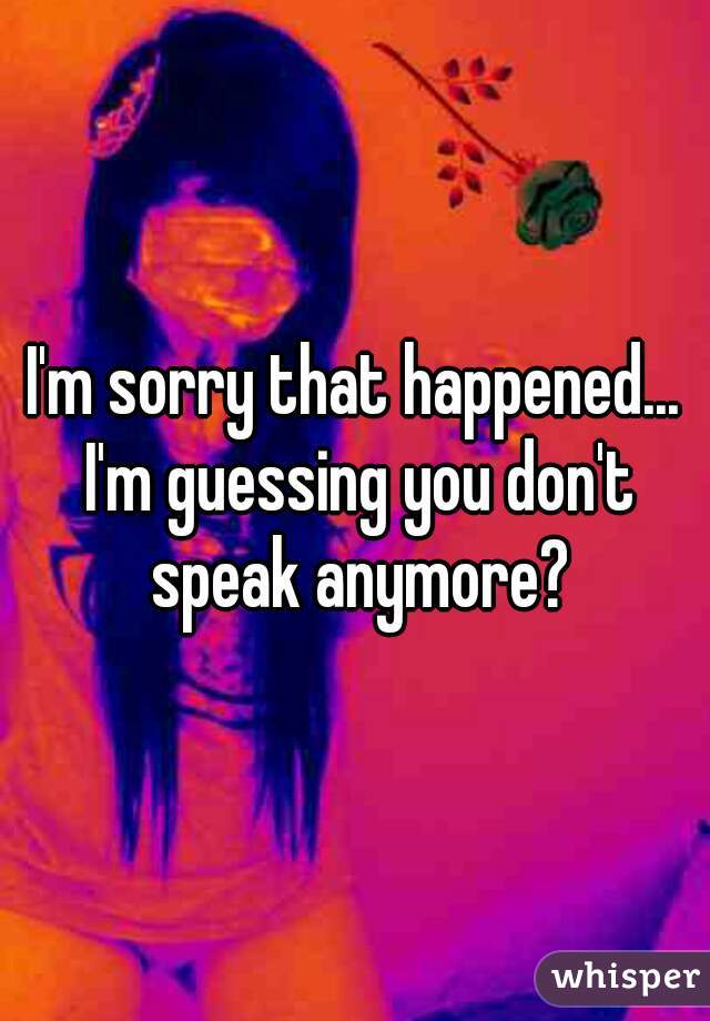 I'm sorry that happened... I'm guessing you don't speak anymore?