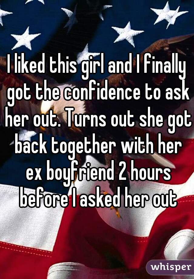 I liked this girl and I finally got the confidence to ask her out. Turns out she got back together with her ex boyfriend 2 hours before I asked her out