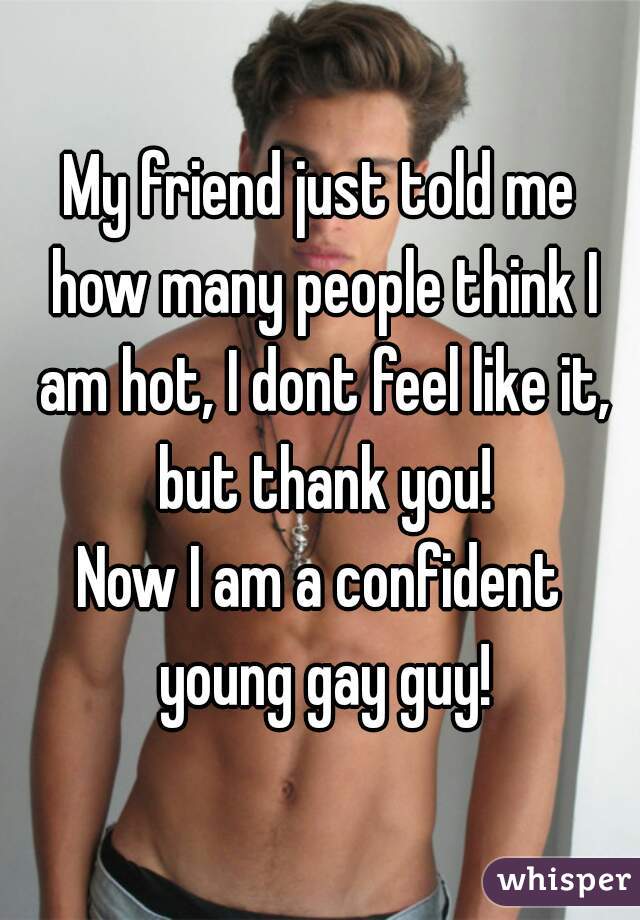 My friend just told me how many people think I am hot, I dont feel like it, but thank you!
Now I am a confident young gay guy!