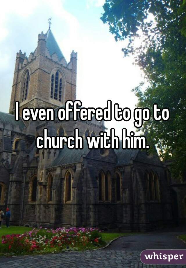 I even offered to go to church with him. 