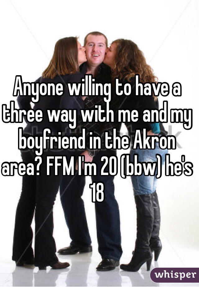Anyone willing to have a three way with me and my boyfriend in the Akron area? FFM I'm 20 (bbw) he's 18