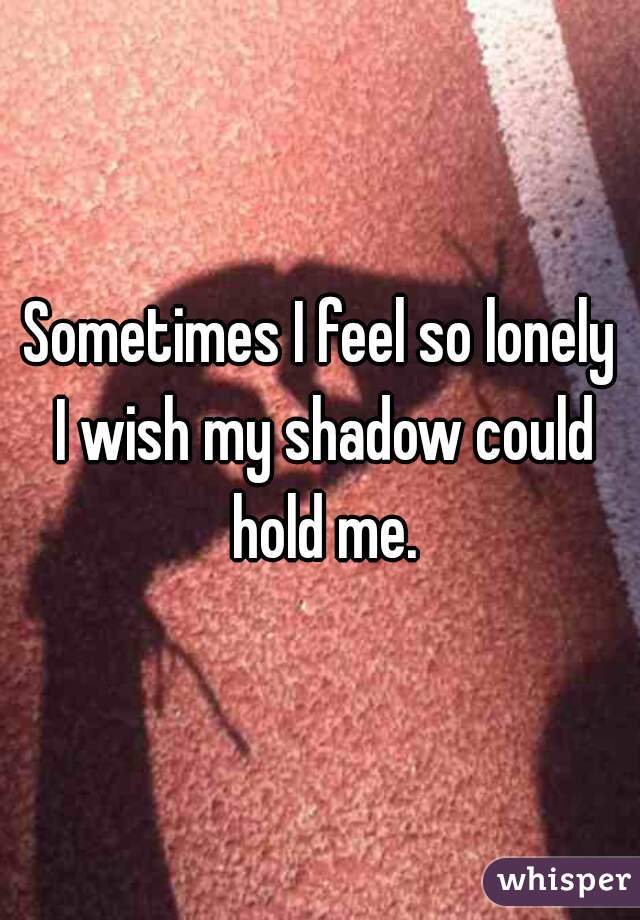 Sometimes I feel so lonely I wish my shadow could hold me.