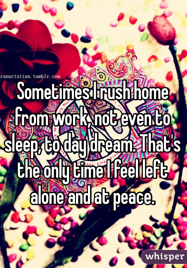 Sometimes I rush home from work, not even to sleep, to day dream. That's the only time I feel left alone and at peace.