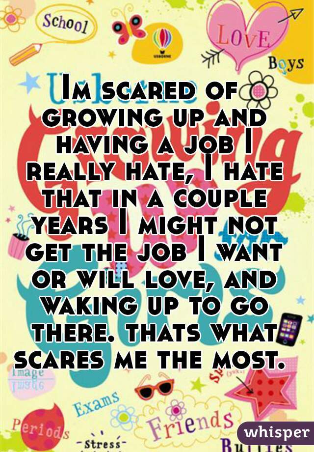 Im scared of growing up and having a job I really hate, I hate that in a couple years I might not get the job I want or will love, and waking up to go there. thats what scares me the most. 