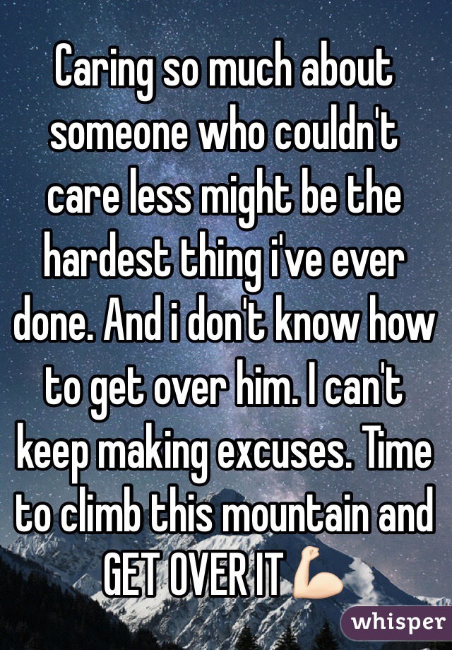Caring so much about someone who couldn't care less might be the hardest thing i've ever done. And i don't know how to get over him. I can't keep making excuses. Time to climb this mountain and GET OVER IT💪🏻