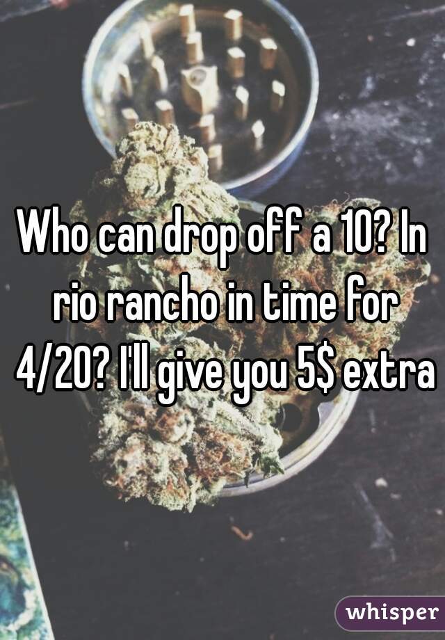 Who can drop off a 10? In rio rancho in time for 4/20? I'll give you 5$ extra