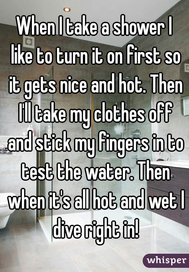 When I take a shower I like to turn it on first so it gets nice and hot. Then I'll take my clothes off and stick my fingers in to test the water. Then when it's all hot and wet I dive right in!