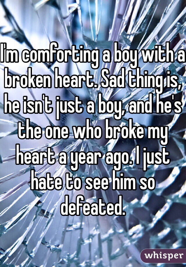 I'm comforting a boy with a broken heart. Sad thing is, he isn't just a boy, and he's the one who broke my heart a year ago. I just hate to see him so defeated. 
