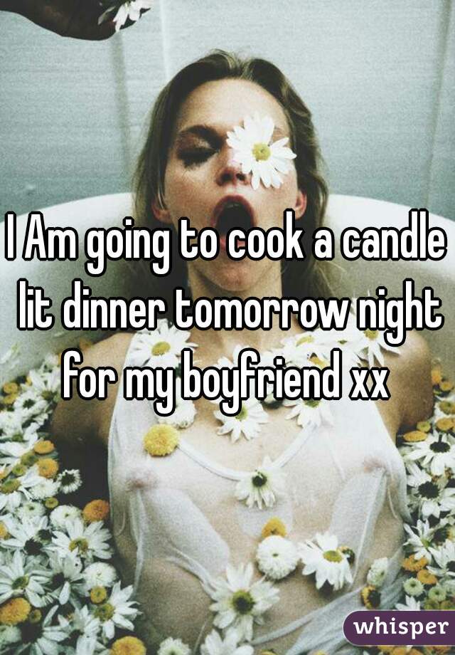 I Am going to cook a candle lit dinner tomorrow night for my boyfriend xx 
