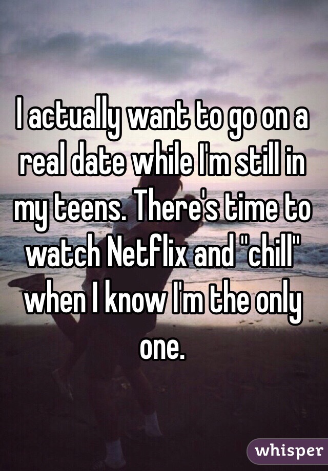 I actually want to go on a real date while I'm still in my teens. There's time to watch Netflix and "chill" when I know I'm the only one. 