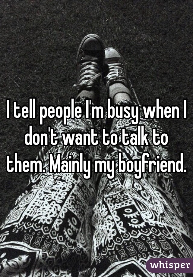 I tell people I'm busy when I don't want to talk to them. Mainly my boyfriend. 