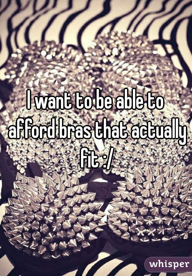 I want to be able to afford bras that actually fit :/