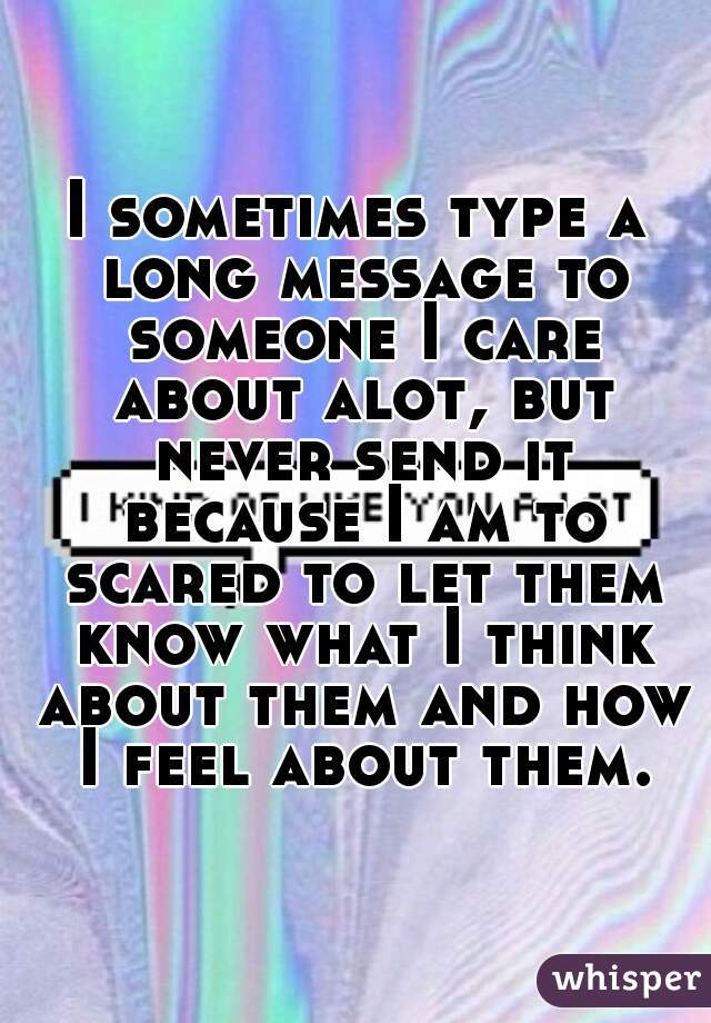 I sometimes type a long message to someone I care about alot, but never send it because I am to scared to let them know what I think about them and how I feel about them.